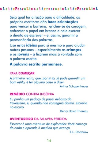 Seja qual for a razão para a diﬁculdade, os
próprios escritores dão boas orientações
para vencer a barreira, encher-se de coragem,
enfrentar o papel em branco e nele exercer
o direito de escrever – e, assim, garantir a
permanência das palavras.
Use estas idéias para si mesmo e para ajudar
outras pessoas – especialmente as crianças
e os jovens – a ﬁcarem mais à vontade com
a palavra escrita.
A palavra escrita permanece.

PARA COMEÇAR
A primeira regra, que, por si só, já pode garantir um
bom estilo, é ter alguma coisa a dizer.
                                   Arthur Schopenhauer

REMÉDIO CONTRA INSÔNIA
Eu punha um pedaço de papel debaixo do
travesseiro, e, quando não conseguia dormir, escrevia
no escuro.
                                   Henry David Thoreau

AVENTUREIRO DA PALAVRA PERDIDA
Escrever é uma aventura de explorador. Você começa
do nada e aprende à medida que avança.
                                          E.L. Doctorow

                          14
 