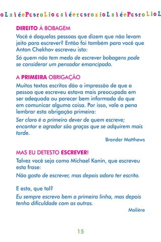 DIREITO À BOBAGEM
Você é daquelas pessoas que dizem que não levam
jeito para escrever? Então foi também para você que
Anton Chekhov escreveu isto:
Só quem não tem medo de escrever bobagens pode
se considerar um pensador emancipado.

A PRIMEIRA OBRIGAÇÃO
Muitos textos escritos dão a impressão de que a
pessoa que escreveu estava mais preocupada em
ser adequada ou parecer bem informada do que
em comunicar alguma coisa. Por isso, vale a pena
lembrar esta obrigação primeira:
Ser claro é o primeiro dever de quem escreve;
encantar e agradar são graças que se adquirem mais
tarde.
                                     Brander Matthews

MAS EU DETESTO ESCREVER!
Talvez você seja como Michael Kanin, que escreveu
esta frase:
Não gosto de escrever, mas depois adoro ter escrito.

E esta, que tal?
Eu sempre escrevo bem a primeira linha, mas depois
tenho diﬁculdade com as outras.
                                               Molière



                         15
 