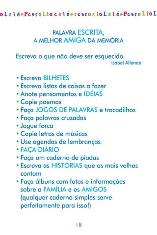 PALAVRA ESCRITA,
      A MELHOR AMIGA DA MEMÓRIA

Escreva o que não deve ser esquecido.
                                Isabel Allende


• Escreva BILHETES
• Escreva listas de coisas a fazer
• Anote pensamentos e IDÉIAS
• Copie poemas
• Faça JOGOS DE PALAVRAS e trocadilhos
• Faça palavras cruzadas
• Jogue forca
• Copie letras de músicas
• Use agendas de lembranças
• FAÇA DIÁRIO
• Faça um caderno de piadas
• Escreva as HISTÓRIAS que os mais velhos
  contam
• Faça álbuns com fotos e informações
  sobre a FAMÍLIA e os AMIGOS
  (qualquer caderno simples serve
  perfeitamente para isso!)

                    18
 