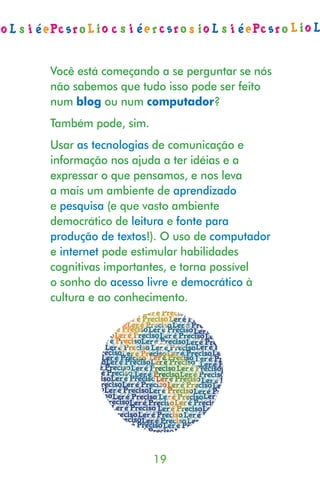 Você está começando a se perguntar se nós
não sabemos que tudo isso pode ser feito
num blog ou num computador?
Também pode, sim.
Usar as tecnologias de comunicação e
informação nos ajuda a ter idéias e a
expressar o que pensamos, e nos leva
a mais um ambiente de aprendizado
e pesquisa (e que vasto ambiente
democrático de leitura e fonte para
produção de textos!). O uso de computador
e internet pode estimular habilidades
cognitivas importantes, e torna possível
o sonho do acesso livre e democrático à
cultura e ao conhecimento.




                    19
 