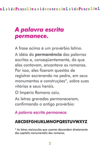 A palavra escrita
permanece.
A frase acima é um provérbio latino.
A idéia da permanência das palavras
escritas e, conseqüentemente, do que
elas contavam, encantava os romanos.
Por isso, eles ﬁzeram questão de
registrar escrevendo na pedra, em seus
monumentos e construções*, sobre suas
vitórias e seus heróis.
O Império Romano caiu.
As letras gravadas permaneceram,
conﬁrmando o antigo provérbio:
A palavra escrita permanece.

ABCDEFGHIJKLMNOPQRSTUVWXYZ
* As letras maiúsculas que usamos descendem diretamente
das capitalis monumentalis dos romanos.


                         2
 