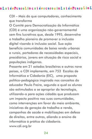 CDI – Mais do que computadores, conhecimento
que transforma
O Comitê para Democratização da Informática
(CDI) é uma organização não-governamental
sem ﬁns lucrativos que, desde 1995, desenvolve
o trabalho pioneiro de promover a inclusão
digital visando à inclusão social. Sua ação
beneﬁcia comunidades de baixa renda urbanas
e rurais, portadores de necessidades especiais,
presidiários, jovens em situação de risco social e
populações indígenas.
Presente em 21 estados brasileiros e outros nove
países, o CDI implementa, em 753 Escolas de
Informática e Cidadania (EIC), uma proposta
político-pedagógica inspirada nos conceitos do
educador Paulo Freire, segundo a qual os alunos
são estimulados a se apropriar da tecnologia,
utilizando-a para ações cidadãs que produzam
um impacto positivo nas suas comunidades,
como intervenções em favor do meio ambiente,
iniciativas de geração de trabalho e renda,
campanhas de saúde e mobilizações em defesa
de direitos, entre outros, aliando o ensino da
informática à prática da cidadania.
www.cdi.org.br

                       24
 