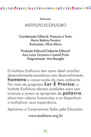 Realização:

           INSTITUTO ECOFUTURO

      Coordenação Editorial, Pesquisa e Texto:
               Maria Betânia Ferreira
             Ilustrações: Aline Abreu

        Produção Editorial/Gabarito Editorial:
         Ana Luiza Guímaro e Leonel Prata
            Diagramação: Ana Basaglia


O Instituto Ecofuturo tem como ideal conciliar
desenvolvimento econômico com desenvolvimento
humano e conservação do meio ambiente.
Por meio do programa Ler É Preciso, o
Instituto Ecofuturo oferece condições para que
crianças e jovens se apropriem da palavra ,
absorvam valores humanistas e se disponham
a multiplicar essa experiência.
Apoiamos o Compromisso Todos pela Educação.
             www.ecofuturo.org.br



                         25
 