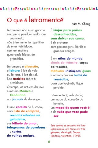 O que é         letramento?                          Kate M. Chong

Letramento não é um gancho         É viajar para países
em que se pendura cada som           desconhecidos,
  enunciado,                       sem deixar sua cama,
não é treinamento repetitivo       é rir e chorar
de uma habilidade,                 com personagens, heróis e
nem um martelo                       grandes amigos.
quebrando blocos de
  gramática.                       É um atlas do mundo,
                                   sinais de trânsito, caças
Letramento é diversão,             ao tesouro,
é leitura à luz de vela            manuais, instruções, guias
ou lá fora, à luz do sol.          e orientações em bulas de
São notícias sobre o                 remédios,
  presidente.                      para que você não fique
O tempo, os artistas da tevê         perdido.
e mesmo Mônica e
  Cebolinha                        Letramento é, sobretudo,
nos jornais de domingo.            um mapa do coração do
                                     homem,
É uma receita de biscoito,         um mapa de quem você é,
uma lista de compras,              e de tudo que você pode
  recados colados na                 ser.
  geladeira,
um bilhete de amor,
                                   Este poema se encontra no livro
telegramas de parabéns             Letramento, um tema em três
  e cartas                         gêneros, de Magda Soares
de velhos amigos.                  (Editora Autêntica, 1998).

                               6
 