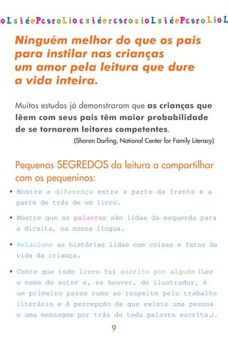 Ninguém melhor do que os pais
para instilar nas crianças
um amor pela leitura que dure
a vida inteira.

Muitos estudos já demonstraram que as crianças que
lêem com seus pais têm maior probabilidade
de se tornarem leitores competentes.
              (Sharon Darling, National Center for Family Literacy)


Pequenos SEGREDOS da leitura a compartilhar
com os pequeninos:




                            9
 