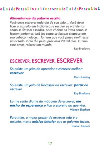 Alimentar-se da palavra escrita
Você deve escrever todo dia de sua vida… Você deve
ﬁcar à espreita em bibliotecas e escalar as prateleiras
como se fossem escadas, para cheirar os livros como se
fossem perfumes, usá-los como se fossem chapéus em
sua cabeça maluca... Tomara que você possa sentir esse
amor todo santo dia pelos próximos 20 mil dias. E, com
esse amor, refazer um mundo.
                                            Ray Bradbury



ESCREVER, ESCREVER, ESCREVER
Só existe um jeito de aprender a escrever melhor:
escrever.
                                             Doris Lessing

Só existe um jeito de fracassar ao escrever: parar de
escrever.
                                            Ray Bradbury

Eu me sento diante da máquina de escrever, me
encho de esperança e ﬁco à espreita do que virá.
                                         Mignon Eberhart

Para mim, o maior prazer de escrever não é o
assunto, mas a música interior que as palavras fazem.
                                           Truman Capote




                          17
 