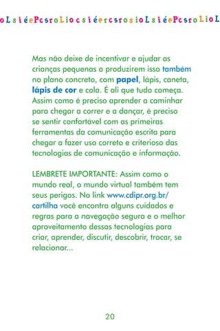 Mas não deixe de incentivar e ajudar as
crianças pequenas a produzirem isso também
no plano concreto, com papel, lápis, caneta,
lápis de cor e cola. É ali que tudo começa.
Assim como é preciso aprender a caminhar
para chegar a correr e a dançar, é preciso
se sentir confortável com as primeiras
ferramentas da comunicação escrita para
chegar a fazer uso correto e criterioso das
tecnologias de comunicação e informação.

LEMBRETE IMPORTANTE: Assim como o
mundo real, o mundo virtual também tem
seus perigos. No link www.cdipr.org.br/
cartilha você encontra alguns cuidados e
regras para a navegação segura e o melhor
aproveitamento dessas tecnologias para
criar, aprender, discutir, descobrir, trocar, se
relacionar...




                      20
 