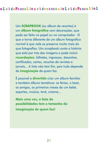 Um SCRAPBOOK (ou álbum de recortes) é
um álbum fotográfico com decorações, que
pode ser feito no papel ou no computador. O
que o torna diferente de um álbum fotográﬁco
normal é que nele se preserva muito mais do
que fotograﬁas. Um scrapbook conta a história
que está por trás das imagens e pode incluir
recordações: bilhetes, ingressos, desenhos,
certiﬁcados, cartas, recortes de revistas e
jornais... A lista não tem ﬁm, pois tudo depende
da imaginação de quem faz.

É possível e divertido criar um álbum familiar
e também álbuns temáticos: as férias, o lazer,
os amigos, os primeiros meses de um bebê,
esportes, música, tevê, cinema...

Mais uma vez, a lista de
possibilidades tem o tamanho da
imaginação de quem faz!




                      21
 