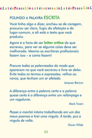 POLINDO A PALAVRA ESCRITA
Você tinha algo a dizer, encheu-se de coragem,
procurou ser claro, fugiu da afetação e do
lugar-comum, e ali está o texto que você
produziu.
Agora é a hora de ser leitor crítico do que
escreveu, para ver se alguma coisa deve ser
melhorada. Mesmo os escritores proﬁssionais
fazem isso – e como fazem!

Procure todos os palavreados da moda que
aparecem no que você escreveu e livre-se deles.
Evite todos os termos e expressões, velhos ou
novos, que tenham um ar afetado.
                                   Jacques Barzun

A diferença entre a palavra certa e a palavra
quase certa é a diferença entre um relâmpago e
um vagalume.
                                       Mark Twain

Passei a manhã inteira trabalhando em um dos
meus poemas e tirei uma vírgula. À tarde, pus a
vírgula de volta.
                                      Oscar Wilde

                      22
 