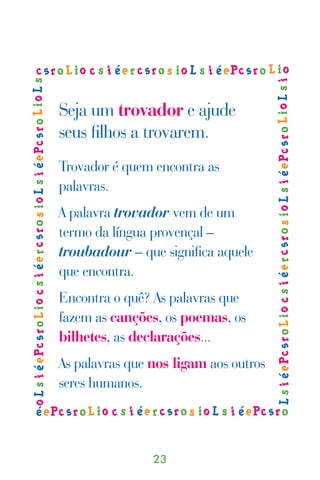 Seja um trovador e ajude
seus ﬁlhos a trovarem.
Trovador é quem encontra as
palavras.
A palavra trovador vem de um
termo da língua provençal –
troubadour – que signiﬁca aquele
que encontra.
Encontra o quê? As palavras que
fazem as canções, os poemas, os
bilhetes, as declarações...
As palavras que nos ligam aos outros
seres humanos.



                23
 