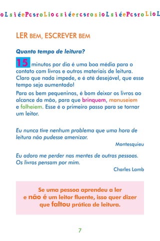 LER BEM, ESCREVER BEM
Quanto tempo de leitura?

15    minutos por dia é uma boa média para o
contato com livros e outros materiais de leitura.
Claro que nada impede, e é até desejável, que esse
tempo seja aumentado!
Para os bem pequeninos, é bom deixar os livros ao
alcance da mão, para que brinquem, manuseiem
e folheiem. Esse é o primeiro passo para se tornar
um leitor.

Eu nunca tive nenhum problema que uma hora de
leitura não pudesse amenizar.
                                      Montesquieu

Eu adoro me perder nas mentes de outras pessoas.
Os livros pensam por mim.
                                      Charles Lamb



      Se uma pessoa aprendeu a ler
  e não é um leitor fluente, isso quer dizer
       que faltou prática de leitura.



                        7
 