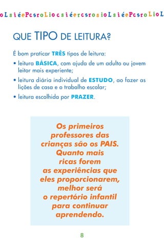 QUE     TIPO DE LEITURA?
É bom praticar TRÊS tipos de leitura:
• leitura BÁSICA, com ajuda de um adulto ou jovem
  leitor mais experiente;
• leitura diária individual de ESTUDO, ao fazer as
  lições de casa e o trabalho escolar;
• leitura escolhida por PRAZER.




               Os primeiros
             professores das
          crianças são os PAIS.
               Quanto mais
                ricas forem
           as experiências que
          eles proporcionarem,
               melhor será
           o repertório infantil
              para continuar
               aprendendo.

                          8
 