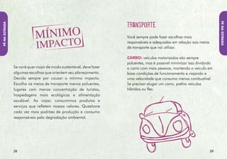 Pé NA EstRADA
Pé NA EstRADA




                ôNIbus: os transportes coletivos reduzem a
                poluição e a quantidade de veículos nas vias.
                Há linhas de ônibus para atravessar todo o País.
                Sempre ajuda pesquisar na Internet como chegar à
                cidade para a qual você vai.



                                                                   AVIãO: o transporte aéreo causa impacto
                                                                   ambiental, emitindo grandes quantidades de gás
                                                                   carbônico na atmosfera que agravam o efeito
                                                                   estufa. Mas há alguns meios para você reduzir
                                                                   a emissão de CO2. Evite percursos que exijam
                                                                   escalas, pois as maiores emissões ocorrem durante
                                                                   a decolagem e a aterrissagem. Evite exagerar na
                                                                   bagagem, quilos a mais na sua mala de viagem
                                                                   podem significar mais emissões de carbono na
                                                                   atmosfera. E procure opções para compensar as
                                                                   emissões das suas horas de voo.



                30                                                                                                3
 