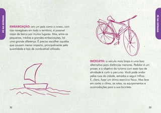 Pé NA EstRADA
Pé NA EstRADA




                tREm: apesar de o transporte ferroviário não
                cobrir boa parte das localidades brasileiras, é
                um meio mais sustentável, pois consome menos
                energia que o carro ou o avião, transporta
                mais pessoas e polui menos o ar. Viajar de trem
                aumenta o prazer de descobrir a paisagem.
                Pesquise na internet a região para onde você vai e
                a existência de linhas ferroviárias ali.


                                                                     A Pé: aventure-se em caminhadas conforme sua
                                                                     preferência, experiência e disposição. As trilhas
                                                                     são a melhor forma de vivenciar e desfrutar
                                                                     belezas naturais, dando acesso a áreas selvagens,
                                                                     cachoeiras ou praias. Mas mantenha-se nas trilhas
                                                                     pré-determinadas, evitando atalhos que causem
                                                                     destruição da vegetação e erosão. E pense em
                                                                     deixar o local como se ninguém houvesse passado
                                                                     por ali. Não faça fogueiras e não leve flores,
                                                                     plantas ou alimente animais selvagens.



                3                                                                                                  3
 