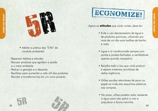 • Apague as luzes e desligue os equipamentos do
                    ambiente ao sair.




                                                                                                NA hORA DA fOmE
ONDE VAI fIcAR?




                  • Feche a torneira enquanto escova os dentes.
                    Você pode gastar apenas dois litros de água ao
                    invés de 60 com essa prática!

                  • Não retire plantas, nem leve “lembranças” do




                                                                                    HORA
                    ambiente natural para casa. Deixe pedras, flores,




                                                                                 NA
                    frutos, sementes e conchas onde você encontrou
                    para que outros também possam apreciá-los.




                                                                                    FOME
                  • Não compre animais silvestres, prefira admirá-
                    los no seu habitat natural.




                                                                                 DA
                  • Ajude na educação de outros visitantes,
                    transmitindo os princípios de mínimo impacto
                    sempre que houver oportunidade de disseminar
                    essa atitude responsável.


                   “Você sabia que uma descarga consome até 16 litros de água?
                   Que um minuto no chuveiro gasta 15 litros e uma lavagem na
                     máquina de lavar roupas consome até 150 litros de água?”

                                                                                         
 