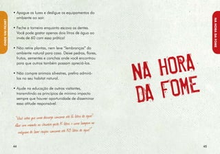 Experimente as comidas típicas em todos os
                                                                      lugares, mas:




                                                                                                                          NA hORA DA fOmE
NA hORA DA fOmE




                  Cada comunidade tem sua própria tradição                   • Observe bem os cardápios, pois muitos
                  culinária e isso faz parte de seu patrimônio                 deles contêm alimentos cuja produção
                  cultural. Valorize a gastronomia local e prove               afeta a biodiversidade e o meio
                  a riqueza de seus sabores. Procure, por meio                 ambiente local. Um exemplo é o
                  da sua alimentação, valorizar ainda as práticas              palmito, cuja extração sem manejo
                  agroecológicas de produção, livres de agrotóxicos            adequado tem ameaçado a existência
                  e que não impactam o meio ambiente.                          dessa espécie de palmeira em
                                                                               nossas florestas.

                                                                             • Evite o consumo de animais cujo abate
                                                                               incentiva a caça ou a pesca predatória,
                                                                               principalmente quando os peixes estão
                                                                               se reproduzindo, na chamada época do
                                                                               defeso. Por exemplo, a pesca da lagosta
                                                                               está sujeita a restrições de estação e
                                                                               tamanho. Já a captura de tartarugas
                                                                               marinhas é estritamente proibida. Peixes
                                                                               de rio também devem ser consumidos
                                                                               com cuidado. Procure verificar sempre
                                                                               se o alimento vem de pescadores e
                                                                               produtores que obedecem à legislação
                                                                               ambiental, como o período de defeso
                                                                               e o tamanho mínimo de captura de
                                                                               crustáceos e peixes.
                                                                                                                   
 