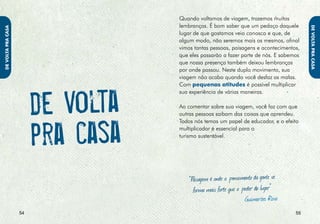 • Denuncie quaisquer incidentes ou                • Apoie as iniciativas comunitárias de
                           irregularidades que observar. Você                geração de trabalho e renda do lugar




                                                                                                                          DE VOltA PRA cAsA
DE VOltA PRA cAsA




                                                                                                                           DE VOltA PARA cAsA
                           é parte do processo de melhoria                   que visitou ou no lugar onde você mora.
                           ambiental, social e econômica                     Há sempre projetos de conservação,
                           do destino.                                       desenvolvimento sustentável e educação
                                                                             ambiental de ONGs (organizações não-
                         • Imprima suas fotos apenas                         governamentais) que merecem apoio.
                           se necessário.
                                                                           • Procure manter contato com os amigos
                         • Divulgue o que viu, pessoalmente ou               que você fez durante a viagem, tanto
                           utilizando as tecnologias de informação           outros turistas como os moradores das
                           e comunicação: crie blogs ou outras               localidades por onde passou. As redes
                           ferramentas da Internet com fotos,                de amizades nascidas de um contexto
                           áudios e vídeos, que podem ser                    sustentável fortalecem o movimento de
                           usados como diários audiovisuais da               responsabilidade socioambiental.
                           sua viagem.
                                                                           • Continue revendo seus hábitos de
                                 • Elabore e/ou participe de redes           consumo e suas atitudes como
                                   de pessoas interessadas no tema           cidadão e turista.
                                     do turismo sustentável: listas de
                                      discussão, sites, comunidades        • Visite o sítio eletrônico da Campanha
                                      virtuais, que enriquecem nosso         Passaporte Verde.
                                 olhar individual para assuntos de
                           interesse coletivo.

                                                                         www.passaporteverde.gov.br
                                                                                                                   
 