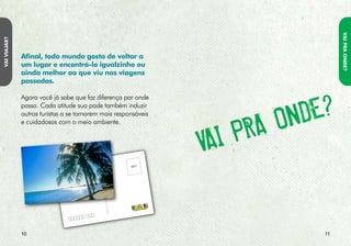 VAI PRA ONDE?
                PlANEJE suA VIAgEm. EscOlhER
VAI PRA ONDE?




                                                                     sE VOcê é um tuRIstA REsPONsáVEl
                cORREtAmENtE O DEstINO é O                           E bEm INfORmADO, NA hORA DE
                PRImEIRO PAssO PARA tORNá-lA mAIs                    EscOlhER O DEstINO:
                sustENtáVEl.
                Muitos paraísos turísticos brasileiros e mundiais          • Certifica-se de que o destino oferece
                sofrem com o turismo desordenado e irresponsável.            meios de transporte, acomodações,
                Você sabia que são raros os ambientes naturais               tratamento de lixo e esgoto e políticas
                desconhecidos e que a maior parte deles está                 mais sustentáveis, assim como respeito à
                ameaçada por nós, seres humanos? Por isso, reflita           cultura e à comunidade.
                bem sobre os cuidados que você deve ter antes de
                juntar os amigos para visitar aquela comunidade            • Procura sítios eletrônicos especializados
                tradicional, viajar para uma bela praia ou se                em viagens responsáveis, ecoturismo
                aventurar por trilhas nas florestas.                         e turismo sustentável, que auxiliam
                                                                             turistas conscientes a escolher destinos
                                                                             não apenas bonitos, mas que permitam
                                                                             verdadeiras experiências de aprendizado
                                                                             e benefícios recíprocos para o viajante,
                                                                             como para as comunidades e o
                                                                             meio ambiente.




                2                                                                                                 3
 