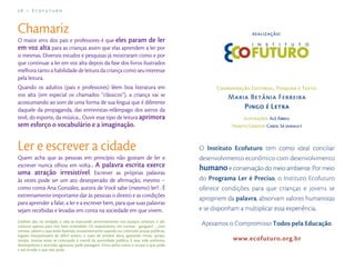 26 – Ecofuturo



Chamariz
O maior erro dos pais e professores é que eles param de ler
em voz alta para as crianças assim que elas aprendem a ler por
si mesmas. Diversos estudos e pesquisas já mostraram como e por
que continuar a ler em voz alta depois da fase dos livros ilustrados
melhora tanto a habilidade de leitura da criança como seu interesse
pela leitura.
Quando os adultos (pais e professores) lêem boa literatura em
voz alta (em especial os chamados “clássicos”), a criança vai se
acostumando ao som de uma forma de sua língua que é diferente
daquele da propaganda, das entrevistas-relâmpago dos astros da
tevê, do esporte, da música... Ouvir esse tipo de leitura aprimora
sem esforço o vocabulário e a imaginação.


Ler e escrever a cidade
Quem acha que as pessoas em princípio não gostam de ler e
escrever nunca olhou em volta... A palavra escrita exerce
uma atração irresistível. Escrever as próprias palavras
às vezes pode ser um ato desesperado de aﬁrmação, mesmo –
como conta Ana González, autora de Você sabe (mesmo) ler? . É
extremamente importante dar às pessoas o direito e as condições
para aprender a falar, a ler e a escrever bem, para que suas palavras
sejam recebidas e levadas em conta na sociedade em que vivem.
Graﬁtes são, na verdade, a vida se marcando anonimamente nos espaços urbanos. E são
caóticos apenas para nós, bem entendido. Os responsáveis, em turmas - gangues? -, com
certeza, sabem o que estão fazendo, insistentemente sujando ou colorindo praças públicas,
lugares insuspeitados de difícil acesso, o topo de prédios altos, gastando tintas, sprays,
tempo, muitas vezes se colocando à mercê da autoridade pública. E essa vida anônima,
desrespeitosa e atrevida, agressiva, pede passagem. Entra pelos vazios e ocupa o que pode
e até invade o que não pode.
 