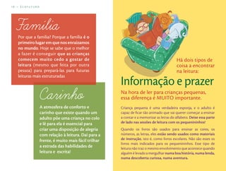 16 – Ecofuturo                                                                              Brincar de Ler – 17




   Por que a família? Porque a família é o
   primeiro lugar em que nos enraizamos
   no mundo. Hoje se sabe que o melhor
   a fazer é conseguir que as crianças
   comecem muito cedo a gostar de                                                         Há dois tipos de
   leitura (mesmo que feita por outra                                                     coisa a encontrar
   pessoa) para prepará-las para futuras                                                  na leitura:
   leituras mais estruturadas
                                                      Informação e prazer
                                                      Na hora de ler para crianças pequenas,
                                                      essa diferença é MUITO importante.
                 A atmosfera de conforto e            Criança pequena é uma verdadeira esponja, e o adulto é
                 carinho que existe quando um         capaz de ﬁcar tão animado que vai querer começar a ensinar
                 adulto põe uma criança no colo       a contar e a memorizar as letras do alfabeto. Deixe essa parte
                 e lê para ela é essencial para       de lado nas sessões de leitura com os pequenininhos!
                 criar uma disposição de alegria      Quando os livros são usados para ensinar as cores, os
                 com relação à leitura. Daí para a    números, as letras, eles estão sendo usados como materiais
                 frente, é muito mais fácil trilhar   de instrução, isto é, como livros escolares. Não são esses os
                                                      livros mais indicados para os pequenininhos. Esse tipo de
                 a estrada das habilidades de         leitura não traz o mesmo envolvimento que acontece quando
                 leitura e escrita!                   alguém é levado a mergulhar numa boa história, numa lenda,
                                                      numa descoberta curiosa, numa aventura.
 