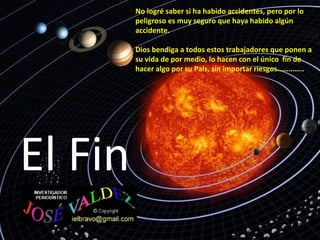 El Fin
No logré saber si ha habido accidentes, pero por lo
peligroso es muy seguro que haya habido algún
accidente.
Dios bendiga a todos estos trabajadores que ponen a
su vida de por medio, lo hacen con el único fín de
hacer algo por su Pais, sin importar riesgos…………..
 