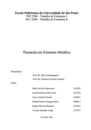 Escola Politécnica da Universidade de São Paulo
                    PEF 2500 – Traballho de Formattura I
                     PEF 2500 – Traba ho de Forma ura I
                    PCC 2500 – Traballho de Formattura II
                    PCC 2500 – Traba ho de Forma ura II




                   Passarela em Estrutura Metálica




Orriienttadorres
O e n a do e s
                          Prroff.. Drr.. Júlliio Frruchttengarrtten
                          P o D Jú o F uch enga en
                          Prroff.. Drr.. Frranciisco Ferrrreiirra Carrdoso
                          P o D F anc sco Fe e a Ca doso
Grrupo
G upo

                         Fábiio Ferrrreiirra Marrziionna
                         Fáb o Fe e a Ma z onna                              3183932
                                                                             3183932
                         José Rezende da Siillva Netto
                         José Rezende da S va Ne o                           3134721
                                                                             3134721
                         Lucas Anasttasii Fiiorranii
                         Lucas Anas as F o an                                3340541
                                                                             3340541
                         Randall Giiotttto Gonzaga Júniiorr
                         Randa G o o Gonzaga Jún o                           3309611
                                                                             3309611
                         Raffaell Messorra Barrrranco
                         Ra ae Messo a Ba anco                               3312921
                                                                             3312921
                         Viiviiane Miirranda Arraújjo
                         V v ane M anda A aú o                               3115977
                                                                             3115977

                                      São Paullo,, 2004
                                      São Pau o 2004
 