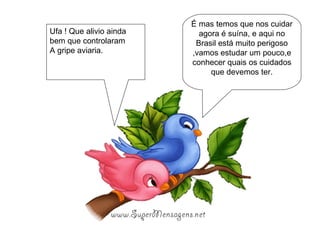 É mas temos que nos cuidar agora é suína, e aqui no Brasil está muito perigoso ,vamos estudar um pouco,e conhecer quais os cuidados que devemos ter. Ufa ! Que alivio ainda bem que controlaram A gripe aviaria. 
