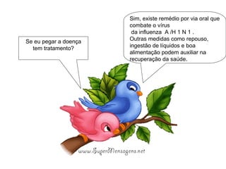 Sim, existe remédio por via oral que combate o vírus  da influenza  A /H 1 N 1 . Outras medidas como repouso, ingestão de líquidos e boa alimentação podem auxiliar na recuperação da saúde. Se eu pegar a doença tem tratamento? 