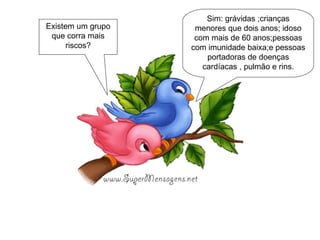 Sim: grávidas ;crianças menores que dois anos; idoso com mais de 60 anos;pessoas com imunidade baixa;e pessoas portadoras de doenças cardíacas , pulmão e rins. Existem um grupo que corra mais riscos? 