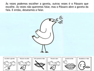 Às vezes podemos escolher a gaveta, outras vezes é o Pássaro que
escolhe. Às vezes não queremos falar, mas o Pássaro abre a gaveta da
fala. E então, desatamos a falar.
 