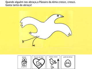 Quando alguém nos abraça,o Pássaro da Alma cresce, cresce.
Gosta tanto do abraço!
 