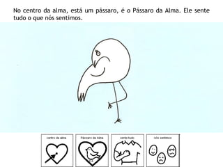 No centro da alma, está um pássaro, é o Pássaro da Alma. Ele sente
tudo o que nós sentimos.
 