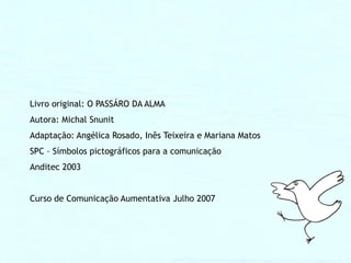 Livro original: O PASSÁRO DA ALMA
Autora: Michal Snunit
Adaptação: Angélica Rosado, Inês Teixeira e Mariana Matos
SPC – Símbolos pictográficos para a comunicação
Anditec 2003


Curso de Comunicação Aumentativa Julho 2007
 