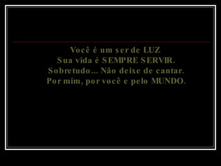 Você é um ser de LUZ  Sua vida é SEMPRE SERVIR. Sobretudo... Não deixe de cantar. Por mim, por você e pelo MUNDO. 