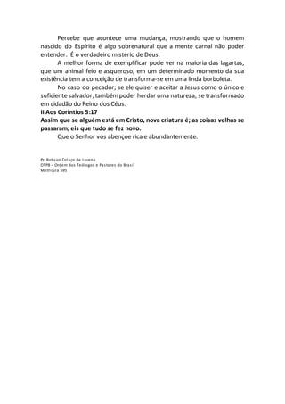 Percebe que acontece uma mudança, mostrando que o homem
nascido do Espírito é algo sobrenatural que a mente carnal não poder
entender. É o verdadeiro mistério de Deus.
A melhor forma de exemplificar pode ver na maioria das lagartas,
que um animal feio e asqueroso, em um determinado momento da sua
existência tem a conceição de transforma-se em uma linda borboleta.
No caso do pecador; se ele quiser e aceitar a Jesus como o único e
suficiente salvador, tambémpoder herdar uma natureza, se transformado
em cidadão do Reino dos Céus.
II Aos Coríntios 5:17
Assim que se alguém está em Cristo, nova criatura é; as coisas velhas se
passaram; eis que tudo se fez novo.
Que o Senhor vos abençoe rica e abundantemente.
Pr. Robson Colaço de Lucena
OTPB – Ordem dos Teólogos e Pastores do Brasil
Matricula 595
 