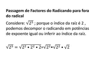 Passagem de Factores do Radicando para fora
do radical
Considere: 25 ; porque o índice da raíz é 2 ,
podemos decompor o radicando em potências
de expoente igual ou inferir ao índice da raíz.
25 = 22 • 22 • 2= 22• 22 • 2
 