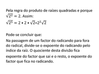 Pela regra do produto de raízes quadradas e porque
22 = 2. Assim:
25 = 2 • 2 • 2=22
2
Pode-se concluir que:
Na passagem de um factor do radicando para fora
do radical, divide-se o expoente do radicando pelo
índice da raíz. O quociente desta divisão fica
expoente do factor que sai e o resto, o expoente do
factor que fica no radicando.
 