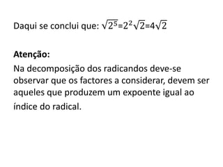 Daqui se conclui que: 25=22
2=4 2
Atenção:
Na decomposição dos radicandos deve-se
observar que os factores a considerar, devem ser
aqueles que produzem um expoente igual ao
índice do radical.
 