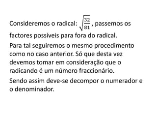 Consideremos o radical:
32
81
, passemos os
factores possíveis para fora do radical.
Para tal seguiremos o mesmo procedimento
como no caso anterior. Só que desta vez
devemos tomar em consideração que o
radicando é um número fraccionário.
Sendo assim deve-se decompor o numerador e
o denominador.
 