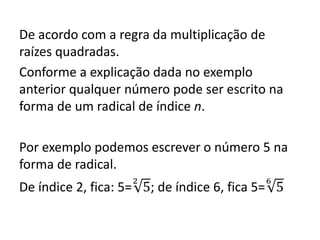 De acordo com a regra da multiplicação de
raízes quadradas.
Conforme a explicação dada no exemplo
anterior qualquer número pode ser escrito na
forma de um radical de índice n.
Por exemplo podemos escrever o número 5 na
forma de radical.
De índice 2, fica: 5=
2
5; de índice 6, fica 5=
6
5
 
