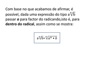 Com base no que acabamos de afirmar, é
possível, dada uma expressão do tipo a
n
b
passar a para factor do radicando,isto é, para
dentro do radical, assim como se mostra:
a
n
b=
𝑛
𝑎 𝑛 • 𝑏
 