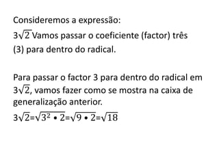 Consideremos a expressão:
3 2 Vamos passar o coeficiente (factor) três
(3) para dentro do radical.
Para passar o factor 3 para dentro do radical em
3 2, vamos fazer como se mostra na caixa de
generalização anterior.
3 2= 32 • 2= 9 • 2= 18
 