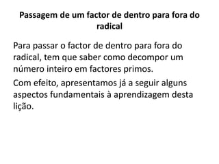 Passagem de um factor de dentro para fora do
radical
Para passar o factor de dentro para fora do
radical, tem que saber como decompor um
número inteiro em factores primos.
Com efeito, apresentamos já a seguir alguns
aspectos fundamentais à aprendizagem desta
lição.
 