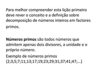 Para melhor compreender esta lição primeiro
deve rever o conceito e a definição sobre
decomposição de números inteiros em factores
primos.
Números primos são todos números que
admitem apenas dois divisores, a unidade e o
próprio número.
Exemplo de números primos
{2;3;5;7;11;13;17;19;23;29;31;37;41;47;...}
 