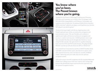 Standard on the Passat is Volkswagen’s touchscreen Premium
VIII radio with 8 speakers, an in-dash, 6-disc CD changer (with
MP3 and WMA compatibility), an SD Memory Card reader, and
a generous dose of audio love. An optional Media Device Interface
(MDI) with iPod® cable lets you plug in anything from your favorite
MP3 player to an electric guitar.*

The joy of driving mingles with the joy of getting there with
Passat’s optional state-of-the-art touchscreen navigation and
entertainment system. The user-friendly unit combines a
sophisticated radio with precise touchscreen navigation and
an easy-to-read 6.5-inch monitor. A 30GB hard drive stores map
data and audio ﬁles that can be brought into the device via an
integrated SD card slot. The optical drive is capable of playing
back most CD, DVD, and DVD audio formats. The plug-and-play
MDI lets you link up with just about any MP3 or USB device.   *

Also included are 6 introductory months of SIRIUS Satellite Radio
with 100% commercial-free music, plus the best in sports, news,
talk, and entertainment, and 3 introductory months of SIRIUS
Trafﬁc, delivering real-time trafﬁc data into the optional
       ™


navigation system.

And you’ll connect yourself completely with the standard Bluetooth
Hands-Free Calling system with voice control, with cutting-edge
features like phonebook import and touchscreen operation via
the optional navigation system.

*Requires optional cables.
 