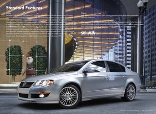 Sedan                                                                                                 Wagon
Includes: 2.0L, 200hp, TSI engine; 17" Le Mans alloy wheels with all-season tires; Climatic           Includes all Sedan features, plus: Power opening hatch; Rear side sunshades;
manual climate control; Leather multi-function steering wheel; 12-way power driver’s                  Chrome roof rails.
seat with 8-way manual passenger seat; Heatable front seats and heated washer nozzles;
Touchscreen Premium VIII radio system with 8 speakers, built-in MP3 and WMA compatible,               With over 130 channels, SIRIUS Satellite Radio brings you more of what you love.
6-disc CD changer, SD Memory Card reader, AUX-in for portable audio players, and 6-month              Get 69 channels of 100% commercial-free music, plus all your favorite sports, news,
free SIRIUS Satellite Radio trial service; Bluetooth with voice control; Fog lights; Power electric   talk, and entertainment. Everything worth listening to is now on SIRIUS.
slide/tilt sunroof; V-Tex leatherette seating surfaces; Center armrest; Rear armrest with
pass-through, storage tray and 2 cupholders; Electric parking brake with Hill Hold Control;
Electronic Stabilization Program (ESP); Anti-lock Brake System (ABS) with front and rear disc
brakes; Anti-Slip Regulation (ASR); Tire Pressure Monitoring System (TPMS).
 