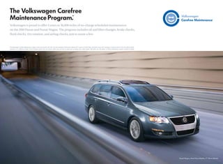 Volkswagen is proud to offer 3 years or 36,000 miles of no-charge scheduled maintenance
on the 2010 Passat and Passat Wagon. The program includes oil and ﬁlter changes, brake checks,
ﬂuid checks, tire rotation, and airbag checks, just to name a few.



*The Volkswagen Carefree Maintenance Program covers the Passat’s 10K, 20K, and 30K scheduled maintenance intervals for 3 years or 36,000 miles, whichever occurs ﬁrst. Coverage is during the term of the new vehicle limited
 warranty, at no additional charge. Some limitations apply. Does not include routine wear and tear on parts such as brakes, tires, wiper blades, light bulbs, etc. See dealer or vehicle maintenance program booklet for details.
 