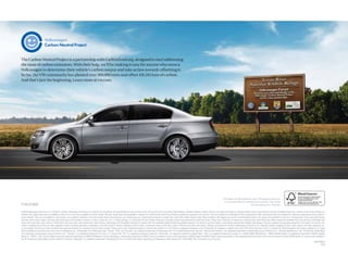 The Carbon Neutral Project is a partnership with Carbonfund.org, designed to start addressing
the issue of carbon emissions. With their help, we’ll be making it easy for anyone who owns a
Volkswagen to determine their vehicle’s carbon output and take action towards offsetting it.
So far, the VW community has planted over 300,000 trees and offset 419,343 tons of carbon.
And that’s just the beginning. Learn more at vw.com.




                                                                                                                                                                                                                                                  The ideas in this book are new. The paper, however,
                                                                                                                                                                                                                                                   is recycled. Please remember to recycle. The book.
vw.com                                                                                                                                                                                                                                                                     Not the ideas in it. Thanks.

©2009 Volkswagen of America, Inc. Printed in Canada. Volkswagen of America, Inc. believes the information and speciﬁcations in this brochure to be correct at the time of printing. Speciﬁcations, standard features, options, fabrics, and colors are subject to change without notice. Some features may be unavailable when your vehicle is built. Some vehicles are
pictured with options that may be available at extra cost or may not be available on some models. Ask your dealer about the availability of options and verify that the vehicle you ordered includes the equipment you ordered. Tires are supplied and warranted by their manufacturer. High-performance tires are designed for optimum performance and handling in
warm climates. They are not suitable for cold, snowy, or icy weather conditions. If you drive under those circumstances, you should equip your vehicle with all-season or winter tires, which offer better traction under those conditions. We suggest you use the recommended winter or all-season tire speciﬁed for your car or its equivalent. These high-performance
tires also have a lower aspect ratio that aids performance and handling; however, in order to avoid tire, rim, or vehicle damage, it is important that the inﬂation pressure is regularly checked and maintained at optimum levels. Please also remember in making your selection that, while these tires deliver responsive handling, they may ride less comfortably and
make more noise than other choices. Finally, these tires may wear more quickly than other choices. Volkswagen DVD Navigation depends on signals from the worldwide Global Positioning Satellite network. The vehicle’s electrical system, and existing wireless and satellite technologies, must be available and operating properly for the system to function. The
system is designed to provide you with suggested routes in locating addresses, destinations, and other points of interest. Changes in street names, construction zones, trafﬁc ﬂow, points of interest, and other road system changes are beyond the control of Volkswagen of America, Inc. Complete detailed mapping of lanes, roads, streets, toll roads, highways, etc.,
is not possible, therefore you may encounter discrepancies between the mapping and your actual location. Please rely on your individual judgment in determining whether or not to follow a suggested navigation route. Periodically, the mapping is updated and a new DVD will be required in order to maintain the latest navigation information available to us. These
will be available for purchase from time to time at additional cost. “Volkswagen,” the Volkswagen logo, “Passat,” “DSG,” and “Das Auto” are registered trademarks of Volkswagen AG. The Carefree Maintenance logo and “Side Curtain Protection” are registered trademarks of Volkswagen Group of America, Inc. “Carefree Maintenance” and “It’s What the People Want”
are trademarks of Volkswagen Group of America, Inc. “Tiptronic” is a registered trademark of Dr. Ing. h.c. F. Porsche AG. “FSI” is a registered trademark of Audi AG. “Barracuda” is a registered trademark of Mont Blanc. “iPod” is a registered trademark of Apple, Inc. ©2009 SIRIUS XM Radio Inc. “SIRIUS Satellite Radio” is a registered trademark of SIRIUS Satellite
Radio Inc. “SIRIUS,” “XM,” and all related marks and logos are trademarks of SIRIUS XM Radio Inc. and its subsidiaries. Subscription governed by SIRIUS Terms & Conditions at sirius.com/serviceterms. SIRIUS Radio and SIRIUS Trafﬁc require subscriptions, sold separately after trial period. Other fees and taxes will apply. SIRIUS Radio U.S. service only available in
the 48 contiguous United States and the District of Columbia. “Bluetooth” is a registered trademark of Bluetooth SIG, Inc. For further information regarding any Volkswagen model, please call 1-800-DRIVE-VW, or just look us up at vw.com.
                                                                                                                                                                                                                                                                                                                                                                VW10PSBUS
                                                                                                                                                                                                                                                                                                                                                                        6310
 
