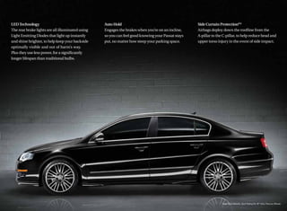 LED Technology                                    Auto Hold                                        Side Curtain Protection®*
The rear brake lights are all illuminated using   Engages the brakes when you’re on an incline,    Airbags deploy down the rooﬂine from the
Light Emitting Diodes that light up instantly     so you can feel good knowing your Passat stays   A-pillar to the C-pillar, to help reduce head and
and shine brighter, to help keep your backside    put, no matter how steep your parking space.     upper torso injury in the event of side impact.
optimally visible and out of harm’s way.
Plus they use less power, for a signiﬁcantly
longer lifespan than traditional bulbs.
 