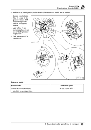 – As marcas de centragem do volante e da coluna da direcção -setas- têm de coincidir.
– Colocar o contacto da
ficha do sensor do ân-
gulo da direcção -G85-
na abertura prevista
para tal, no corpo do
volante.
– Ligar a ficha -1- ao
contacto da ficha -2- do
sensor do ângulo da di-
recção -G85-.
– Fixar o volante com o
parafuso -3-.
Binário de aperto
Componente Binário de aperto
Volante à coluna da direcção.
◆ substituir sempre o parafuso
30 Nm e rodar + 90°.
Passat 2006 ▶
Chassis, eixos, direcção 04.2011
3
3 Coluna da direcção - panorâmica de montagem 381
 